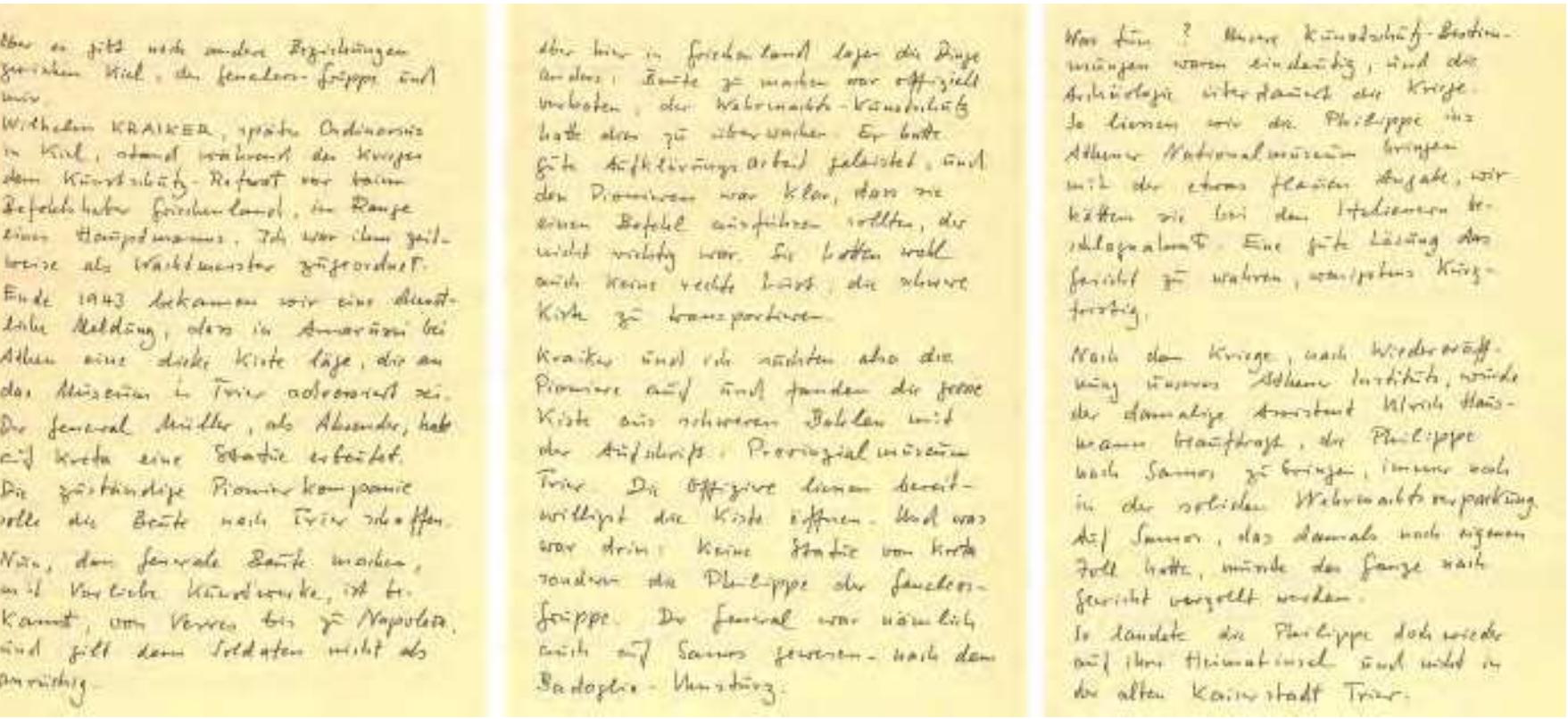 Fig. 5. Extracts from the publication by Ulf Jantzen, Anekdota zur Geneleos-Gruppe, Kiel 1990 (= Facsimile of the original handwritten manuscript [18 pages]), 16-18  In late 1943, we [i.e., Kraiker and Jantzen as representatives of the German Kunstschutz department in Greece] received an official message that a large box addressed to the museum in Trier was waiting in Amarussi near Athens. General Miller, who was responsible for sending the box, had taken a statue from Crete. The responsible pioneer battalion was supposed to transport the statue to Trier. It is a well-known fact that generals, from Verres to Napoleon, like to plunder—preferably artworks—and soldiers see nothing wrong with this. But here in Greece the situation was different: Plundering was Officially forbidden, and the army’s Kunstschutz department was supposed to enforce this. [...] The officers were perfectly willing to open the box. And what was inside? Not a statue from Crete, but the Philippe of the Geneleos Group. The general had also been on Samos, following the defeat of Badoglio’s troops. What were we to do? Our  instructions from the Kunstschutz were clear, and archaeology outlives war’. 