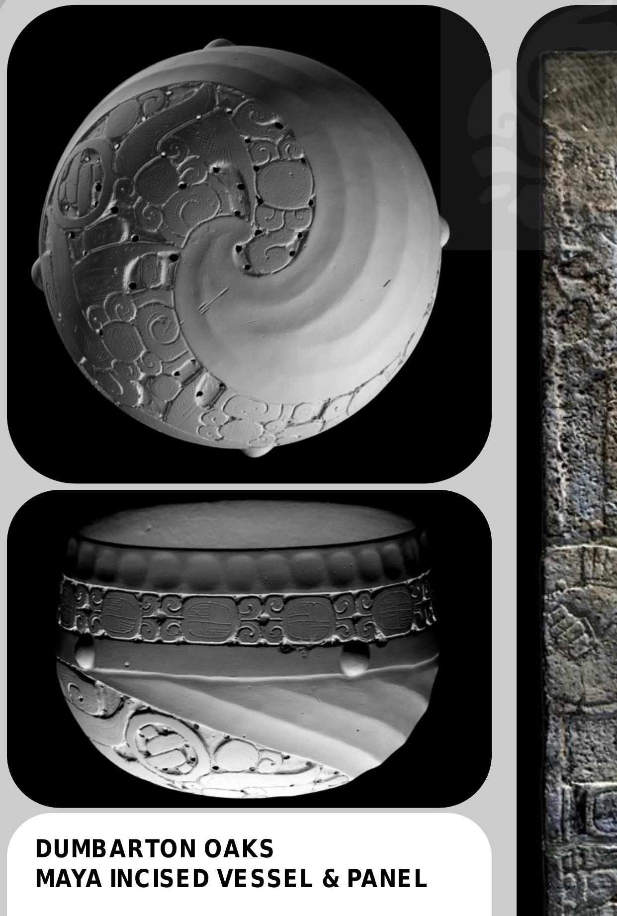 A unique double-walled Early Classic Maya vessel was_ recorded _ at Dumbarton Oaks. The exterior surface was scanned at 0.05mm and the plain interior at 0.18mm. The dark and polished surface, however, caused uneven color capture. The Late Classic panel from the site’ of Chancala in Mexico was recorded at 0.18mm resolution. The 3D model was  ee a ee a ee ae | os | 