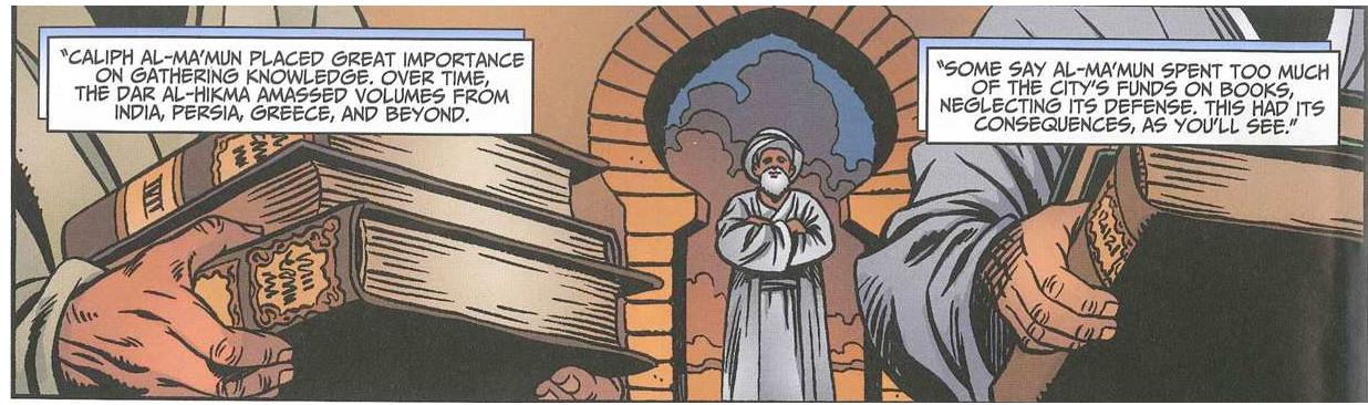 Figure 1. al-Ma’mun, overseeing the Dar al-Hikma. Copyright © 2013 Teshkeel Media Group Inc. pment of the human mind anda the progress that accompanies this. To grasp the ancient knowledge of India, Greece, and Persia, the scholars of Dar al-Hikma ire required only to translate it. Had such knowledge been esoteric, mere translation could 1ever have brought its treasures to light. Once all the information has been gathered, it re- nains unprotected—in a library open to all—at the heart of Baghdad. The scholars meet to liscuss, adapt, and improve upon the wisdom that they have inherited. Within the library tself, groups of learned scholars are depicted standing next to the library shelves debating or eclining on a seat reading mathematical formulae (Figure 2) (“Beginnings,” 20/3). They are