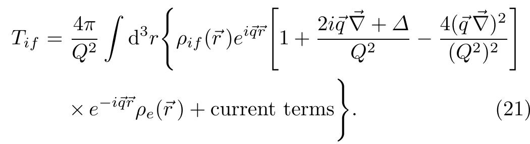 The single integral is limited to the region of the nucleus, where the nuclear current is relevant. Expansion (19) is an asymptotic one, which means that there is an optimum number (depending on q@) of terms that give the best ap- proximation to the exact value. Considering terms up to second order in the derivatives only one obtains  Note that the e~*” term in front of the electron charge or current density cancels the spatial oscillatory behavior of the densities in the asymptotic region far from the nucleus, such that the gradient operator V in eq. (21) probes only the distortion of the electron current due to the nuclear Coulomb potential. Therefore, eq. (21) provides a satis- factory approximation for many interesting cases when Q? > qAk is fulfilled. E.g., for a typical initial electron en- ergy €; = 400 MeV used in inclusive quasielastic electron scattering experiments and energy transfer w = €; — ef = 100 MeV, the contribution to the cross-section due to the (¢V)? term in eq. (21) is only of the order of 2% for mo- mentum transfer g > 350 MeV [8,25]. 